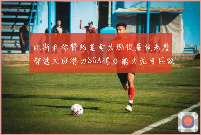 比斯利称赞约基奇为现役最佳老詹智慧文班潜力SGA得分能力无可匹敌