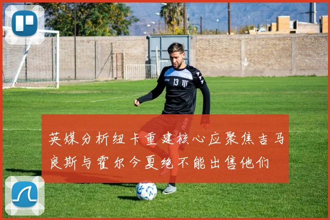英媒分析纽卡重建核心应聚焦吉马良斯与霍尔今夏绝不能出售他们
