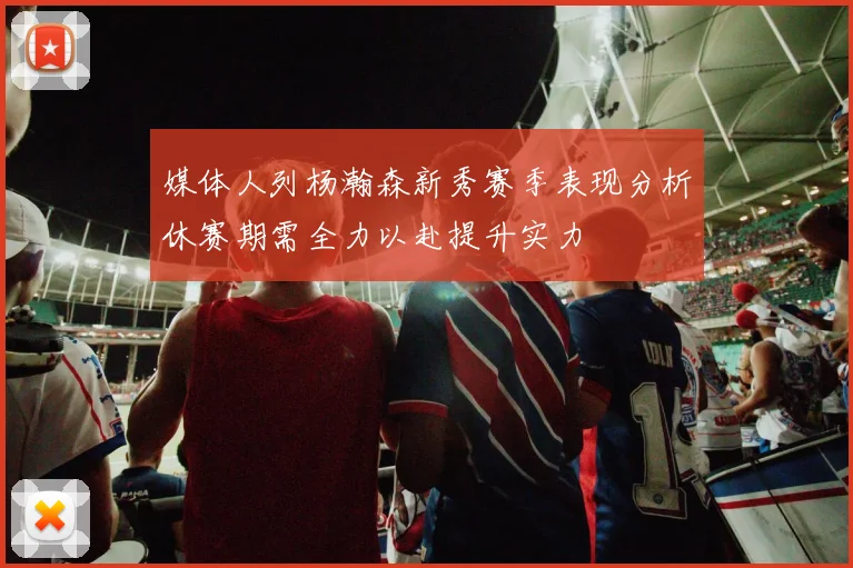 媒体人列杨瀚森新秀赛季表现分析休赛期需全力以赴提升实力