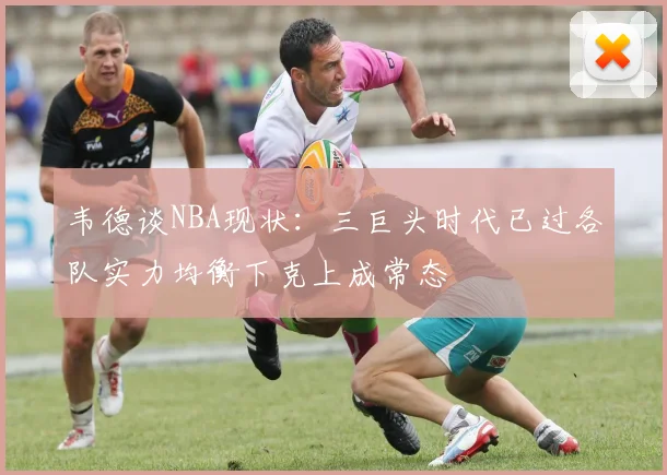 韦德谈NBA现状：三巨头时代已过各队实力均衡下克上成常态
