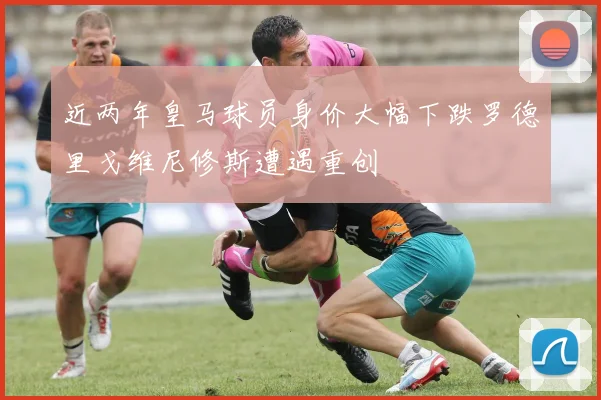 近两年皇马球员身价大幅下跌罗德里戈维尼修斯遭遇重创