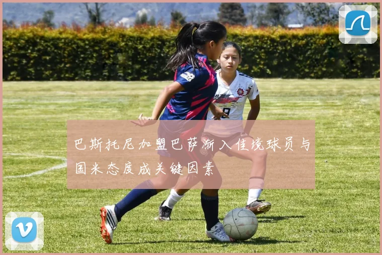 巴斯托尼加盟巴萨渐入佳境球员与国米态度成关键因素