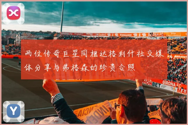 两位传奇巨星同框达格利什社交媒体分享与弗格森的珍贵合照