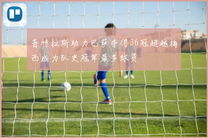 普特拉斯助力巴萨夺得36冠超越梅西成为队史冠军最多球员