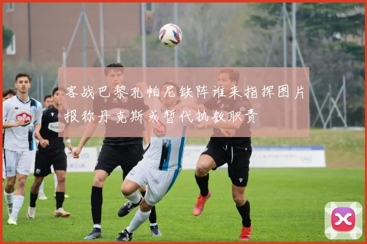 客战巴黎孔帕尼缺阵谁来指挥图片报称丹克斯或暂代执教职责