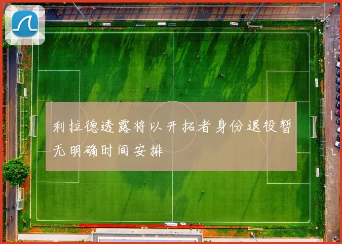 利拉德透露将以开拓者身份退役暂无明确时间安排