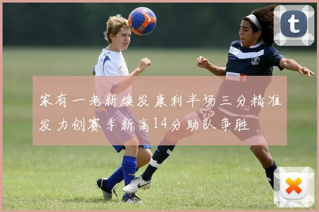 家有一老新焕发康利半场三分精准发力创赛季新高14分助队争胜